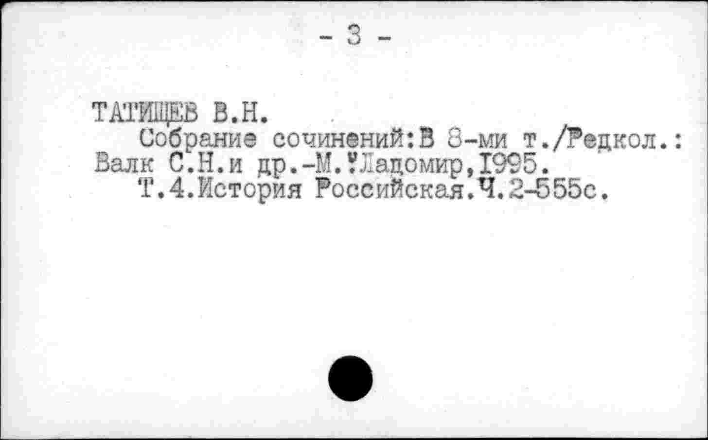 ﻿- 3 -
ТАТИЩЕВ В.Н.
Собрание сочинений:В 8-ми т./Редкол.: Валк С.Н.и др.-М.Уладомир,1995.
Т. 4.История Российская.4.2-555с.